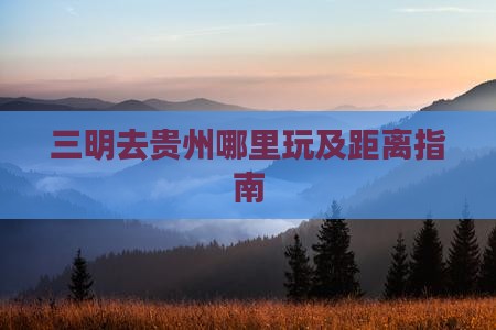三明去贵州哪里玩及距离指南