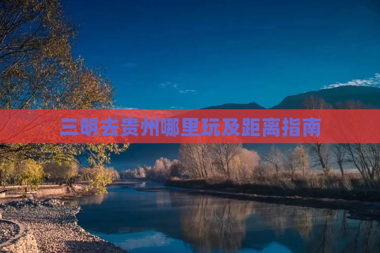 三明去贵州哪里玩及距离指南