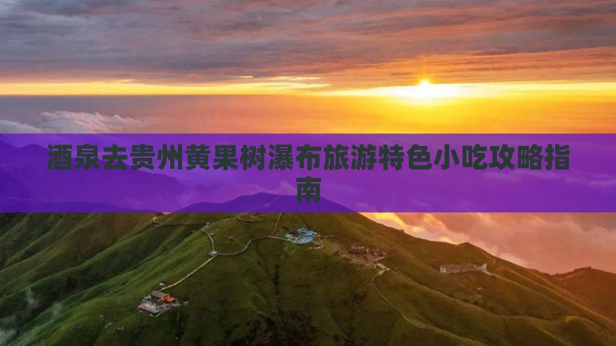 酒泉去贵州黄果树瀑布旅游特色小吃攻略指南