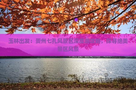 玉林出发：贵州七孔风景区深度游攻略，探寻绝美景区风景