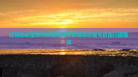 辽阳出发至贵州黄果树瀑布深度游攻略与自由行团推荐