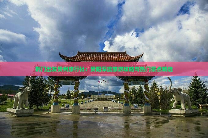 荆门出发贵州旅行社：贵阳深度旅游攻略与热门景点精选