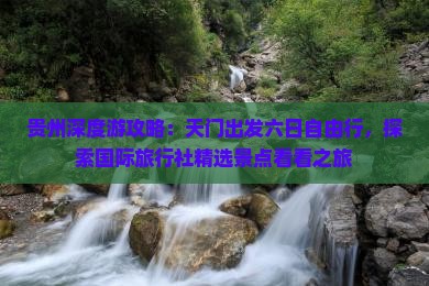贵州深度游攻略：天门出发六日自由行，探索国际旅行社精选景点看看之旅