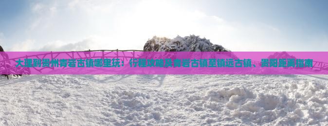 大理到贵州青岩古镇哪里玩：行程攻略及青岩古镇至镇远古镇、贵阳距离指南
