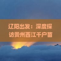 辽阳出发：深度探访贵州西江千户苗寨风情与文化之旅