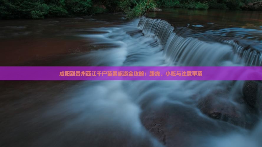 咸阳到贵州西江千户苗寨旅游全攻略：路线、小吃与注意事项