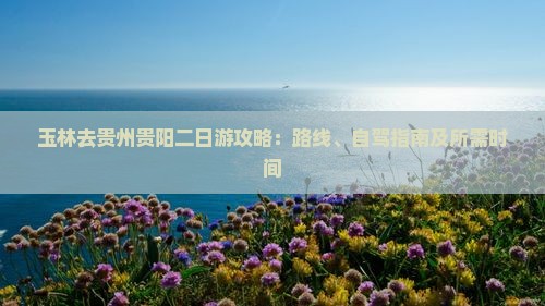 玉林去贵州贵阳二日游攻略：路线、自驾指南及所需时间