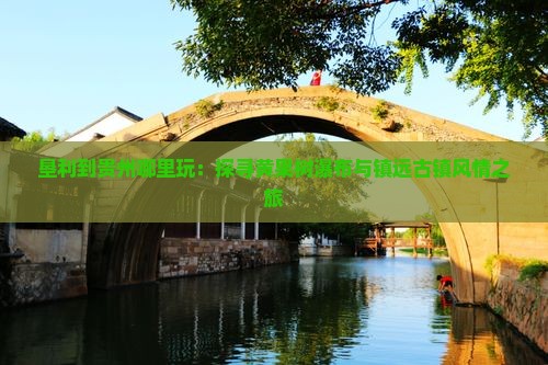 垦利到贵州哪里玩：探寻黄果树瀑布与镇远古镇风情之旅