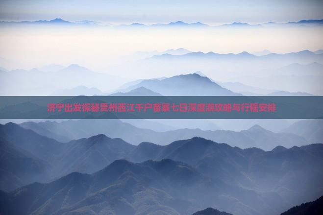 济宁出发探秘贵州西江千户苗寨七日深度游攻略与行程安排