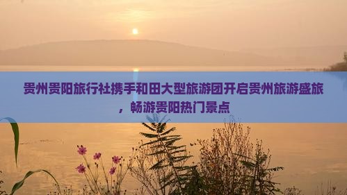 贵州贵阳旅行社携手和田大型旅游团开启贵州旅游盛旅，畅游贵阳热门景点