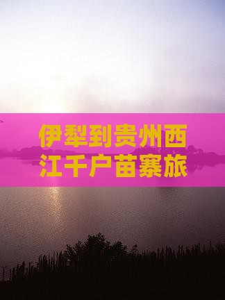 伊犁到贵州西江千户苗寨旅游攻略及门票信息