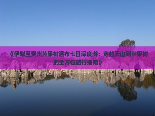 《伊犁至贵州黄果树瀑布七日深度游：穿越天山到黄果树的全方位旅行指南》