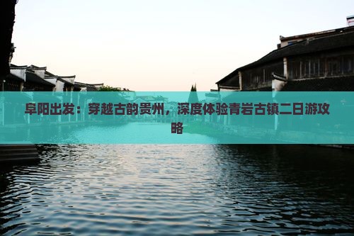 阜阳出发：穿越古韵贵州，深度体验青岩古镇二日游攻略