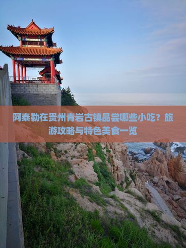 阿泰勒在贵州青岩古镇品尝哪些小吃？旅游攻略与特色美食一览