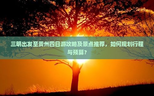 三明出发至贵州四日游攻略及景点推荐，如何规划行程与预算？