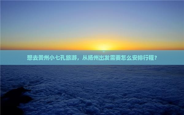 想去贵州小七孔旅游，从扬州出发需要怎么安排行程？