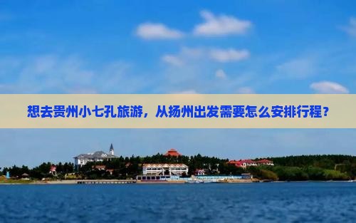 想去贵州小七孔旅游，从扬州出发需要怎么安排行程？