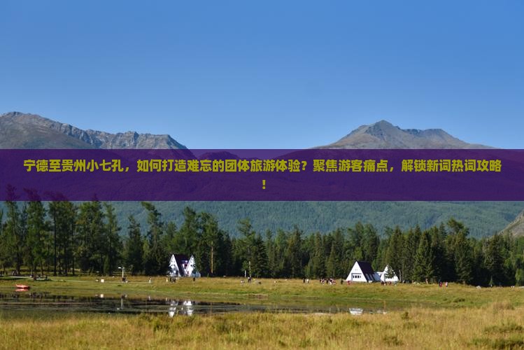 宁德至贵州小七孔，如何打造难忘的团体旅游体验？聚焦游客痛点，解锁新词热词攻略！