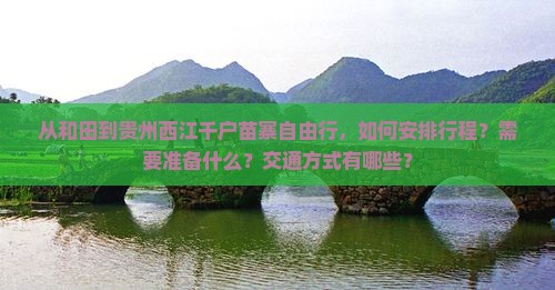 从和田到贵州西江千户苗寨自由行，如何安排行程？需要准备什么？交通方式有哪些？