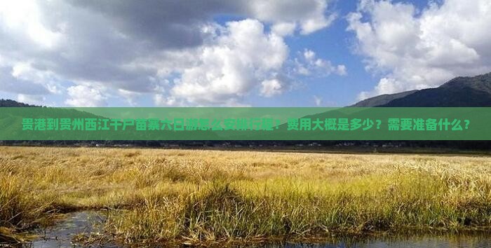 贵港到贵州西江千户苗寨六日游怎么安排行程？费用大概是多少？需要准备什么？