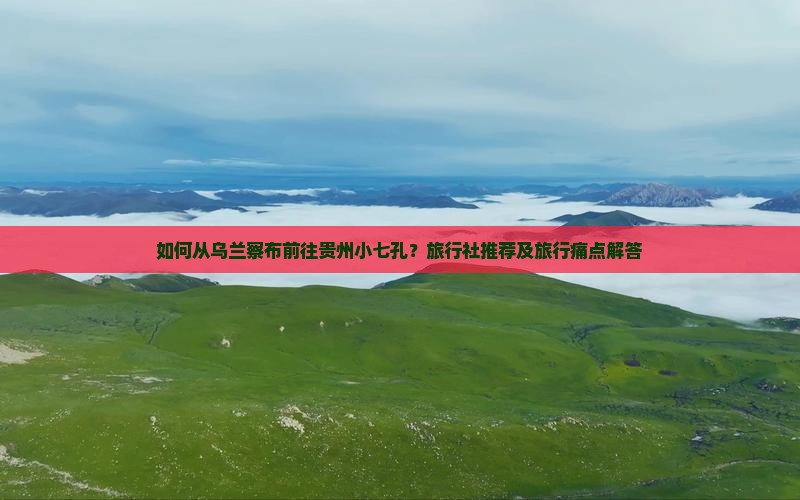 如何从乌兰察布前往贵州小七孔？旅行社推荐及旅行痛点解答