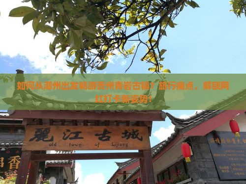 如何从潮州出发畅游贵州青岩古镇？旅行痛点，解锁网红打卡新姿势！
