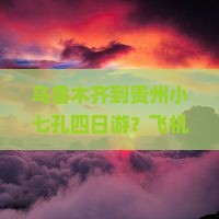 乌鲁木齐到贵州小七孔四日游？飞机+高铁如何安排？风景绝美不容错过