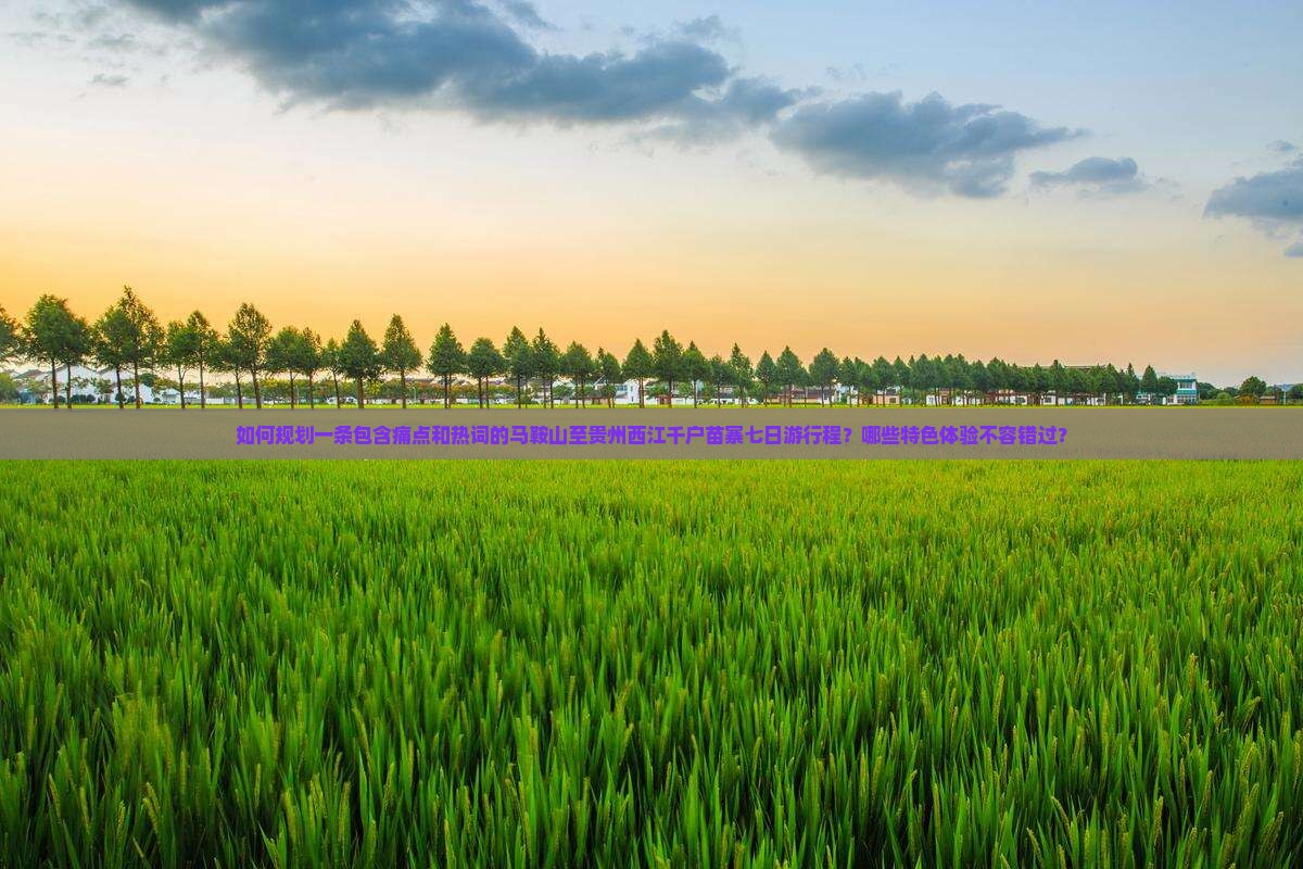 如何规划一条包含痛点和热词的马鞍山至贵州西江千户苗寨七日游行程？哪些特色体验不容错过？