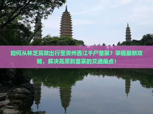 如何从林芝高效出行至贵州西江千户苗寨？掌握最新攻略，解决高原到苗寨的交通痛点！