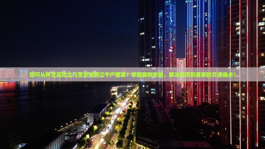 如何从林芝高效出行至贵州西江千户苗寨？掌握最新攻略，解决高原到苗寨的交通痛点！