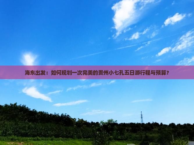 海东出发：如何规划一次完美的贵州小七孔五日游行程与预算？