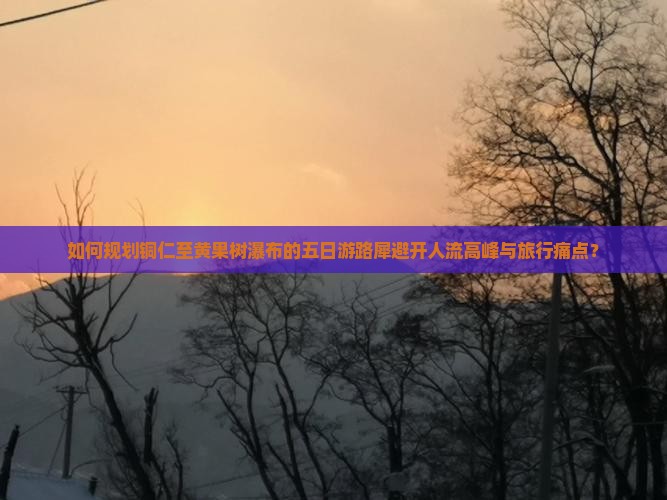 如何规划铜仁至黄果树瀑布的五日游路犀避开人流高峰与旅行痛点？