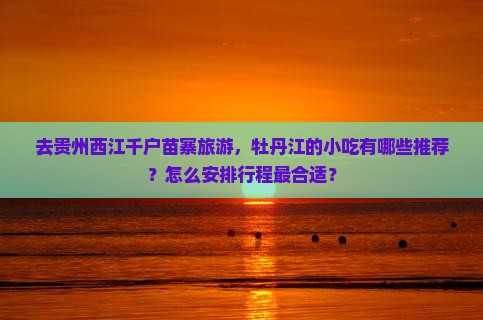去贵州西江千户苗寨旅游，牡丹江的小吃有哪些推荐？怎么安排行程最合适？