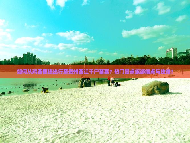 如何从鸡西便捷出行至贵州西江千户苗寨？热门景点旅游痛点与攻略！