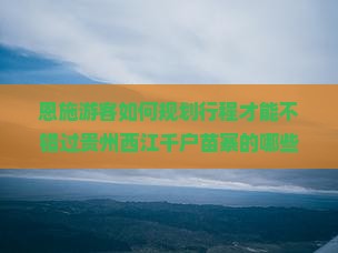 恩施游客如何规划行程才能不错过贵州西江千户苗寨的哪些必去热点和新晋网红打卡地？