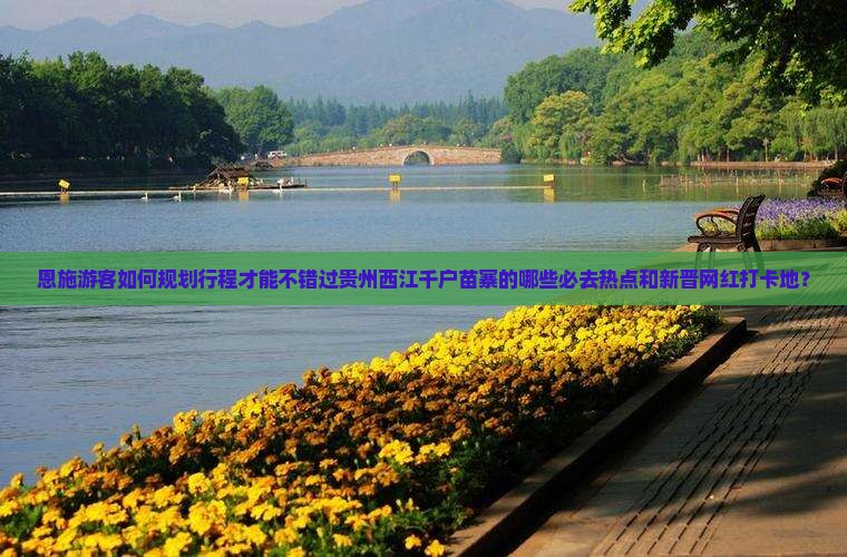 恩施游客如何规划行程才能不错过贵州西江千户苗寨的哪些必去热点和新晋网红打卡地？