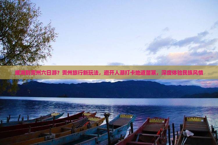 威海到贵州六日游？贵州旅行新玩法，避开人潮打卡地道苗寨，深度体验民族风情