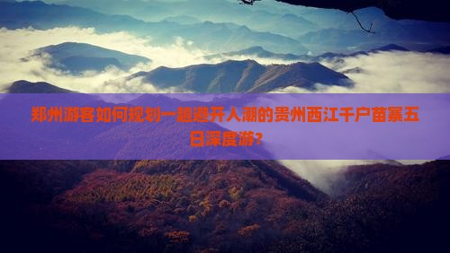 郑州游客如何规划一趟避开人潮的贵州西江千户苗寨五日深度游？