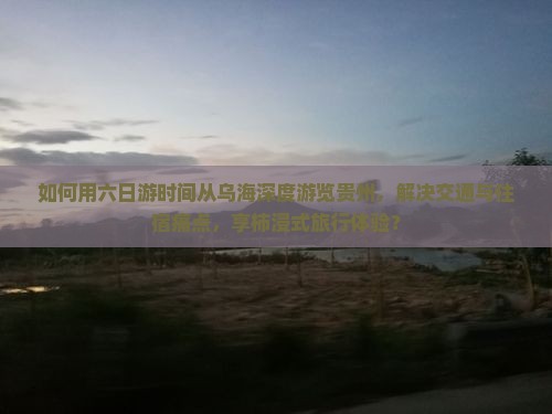 如何用六日游时间从乌海深度游览贵州，解决交通与住宿痛点，享柿浸式旅行体验？