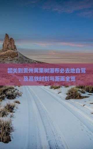 韶关到贵州黄果树瀑布必去地自驾、及高铁时刻与距离全览