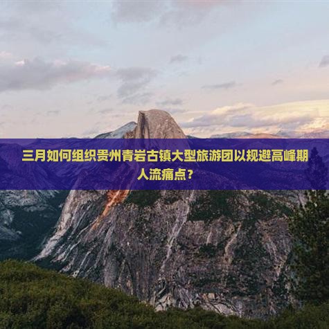 三月如何组织贵州青岩古镇大型旅游团以规避高峰期人流痛点？