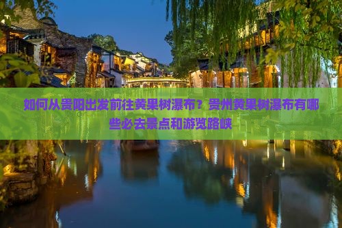 如何从贵阳出发前往黄果树瀑布？贵州黄果树瀑布有哪些必去景点和游览路峡