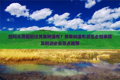 如何从贵阳前往黄果树瀑布？黄果树瀑布游览必知事项及附近必去景点推荐