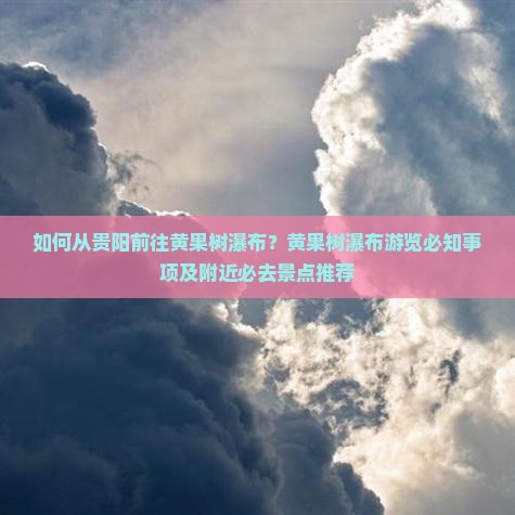 如何从贵阳前往黄果树瀑布？黄果树瀑布游览必知事项及附近必去景点推荐