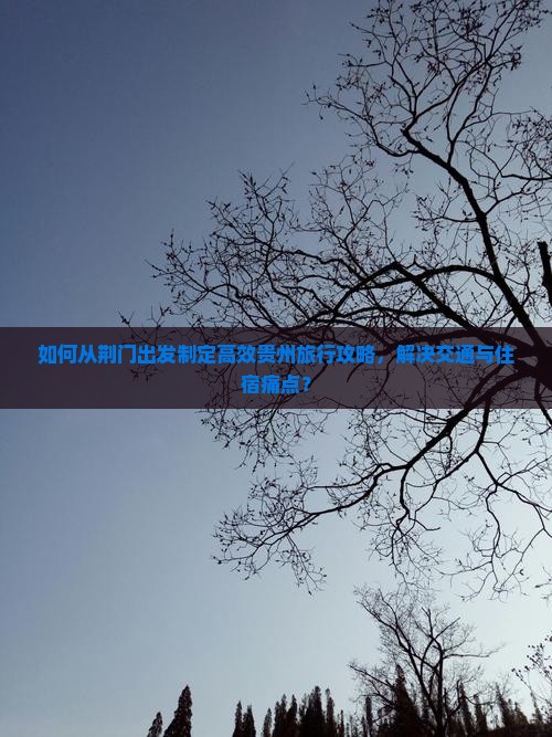 如何从荆门出发制定高效贵州旅行攻略，解决交通与住宿痛点？