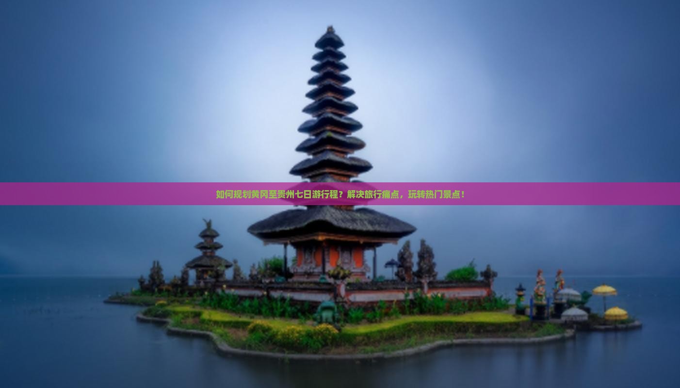 如何规划黄冈至贵州七日游行程？解决旅行痛点，玩转热门景点！