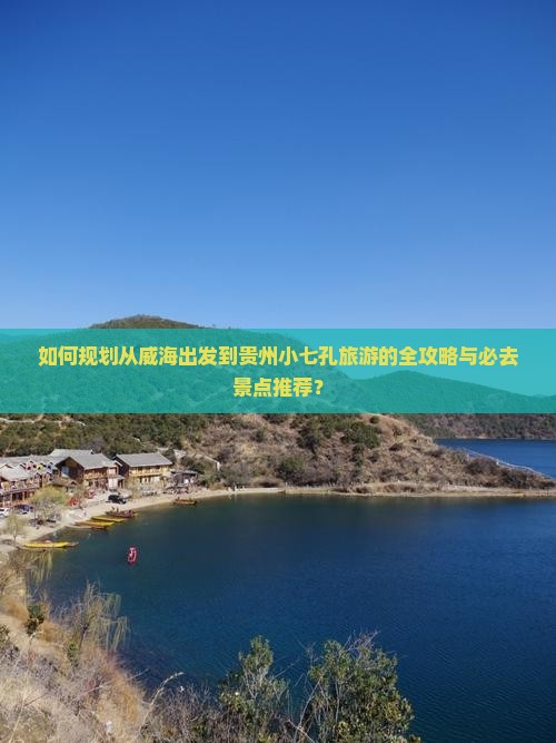 如何规划从威海出发到贵州小七孔旅游的全攻略与必去景点推荐？