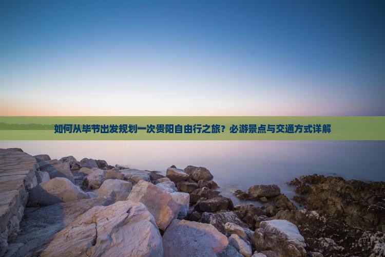 如何从毕节出发规划一次贵阳自由行之旅？必游景点与交通方式详解