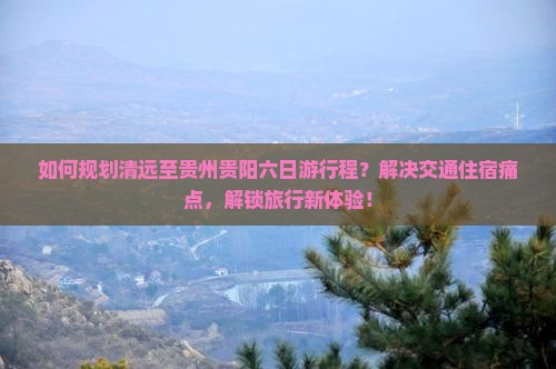 如何规划清远至贵州贵阳六日游行程？解决交通住宿痛点，解锁旅行新体验！