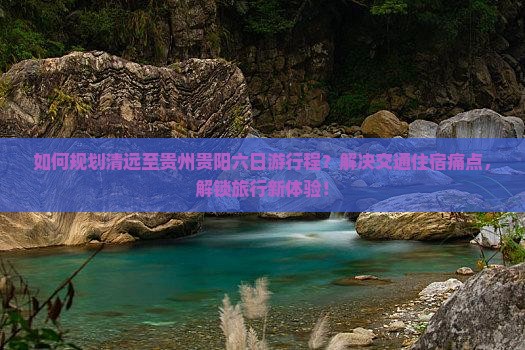 如何规划清远至贵州贵阳六日游行程？解决交通住宿痛点，解锁旅行新体验！